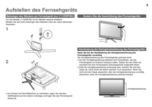 Page 6

Aufstellen des Fernsehgeräts
Befestigen des Ständers am Fernsehgerät (nur LT-DRBU)
Um Kratzer auf dem Bildschirm zu vermeiden, legen Sie weiches Stoffmaterial auf eine ebene Unterlage und legen Sie das Fernsehgerät\
 darauf ab.

Handhabung der Hochglanzlackierung des Fernsehgeräts
Seien Sie bei der Handhabung der Hochglanzlackierung des Fernsehgeräts vorsichtigDie Hochglanzlackierung des Fernsehgeräts zerkratzt leicht.Auf der Hochglanzpolierung befinden sich Schutzfolien, die das...