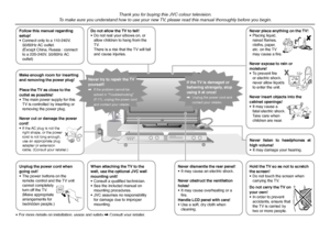 Page 2
2

Follow this manual regarding setup!• Connect only to a 110-240V, 50/60Hz AC outlet.  (Except China, Russia : connect to a 220-240V, 50/60Hz AC outlet)
Thank you for buying this JVC colour television.To make sure you understand how to use your new TV, please read this manual thoroughly before you begin.
Do not allow the TV to fall!• Do not rest your elbows on, or allow children to hang from the TV.  There is a risk that the TV will fall and cause injuries.
Make enough room for inserting and removing...