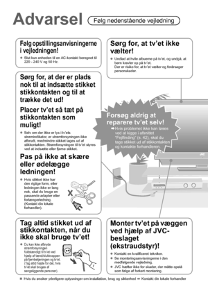 Page 124
Advarsel Følg nedenstående vejledning
Følg opstillingsanvisningerne 
i vejledningen!
zSlut kun enheden til en AC-kontakt beregnet til 
220 - 240 V og 50 Hz.
Sørg for, at tv’et ikke 
vælter!
zUndlad at hvile albuerne på tv’et, og undgå, at 
børn kravler op på tv’et.
Der er risiko for, at tv’et vælter og forårsager 
personskader.
Monter tv’et på væggen 
ved hjælp af JVC-
beslaget 
(ekstraudstyr)!
zKontakt en kvalificeret tekniker.
zSe monteringsanvisningerne i den 
medfølgende vejledning.
zJVC hæfter...