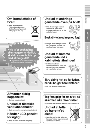 Page 13KLARGØRINGBRUGINDSTILLING FEJL?
VIGTIGT
DANSK
5
Om bortskaffelse af 
tv’et!
zFølg anvisningerne i 
“Brugerinformation om 
bortskaffelse af gammelt 
udstyr” (s. iii til s. vi). 
Undlad at anbringe 
genstande oven på tv’et!
Beskyt tv’et mod regn og fugt!
Undlad at komme 
genstande ind i 
kabinettets åbninger!
z Det kan resultere i 
dødbringende stød. Hold altid 
øje med børn, der opholder 
sig i nærheden af tv’et. 
z
Hvis du anbringer væsker, 
åben ild, tøj, papir eller 
lignende oven på tv’et, er der...