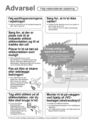 Page 144
Advarsel Følg nedenstående vejledning
Følg opstillingsanvisningerne 
i vejledningen!
zSlut kun enheden til en AC-kontakt beregnet til 
220 - 240 V og 50 Hz.
Sørg for, at tv’et ikke 
vælter!
zUndlad at hvile albuerne på tv’et, og undgå, at 
børn kravler op på tv’et.
Der er risiko for, at tv’et vælter og forårsager 
personskader.
Monter tv’et på væggen 
ved hjælp af JVC-
beslaget (ekstraudstyr)!
zKontakt en kvalificeret tekniker.
zSe monteringsanvisningerne i den medfølgende 
vejledning.
zJVC hæfter ikke...