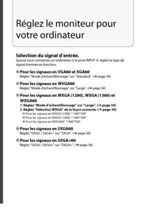 Page 32Réglez le moniteur pour 
votre ordinateur
Sélection du signal d’entrée.
Quand vous connectez un ordinateur à la prise INPUT-4, réglez le type de 
signal d’entrée en fonction.
● Pour les signaux en VGA60 et XGA60
Réglez “Mode d’échantillonnage” sur “Standard”. (➔ page 34)
● Pour les signaux en WVGA60
Réglez “Mode d’échantillonnage” sur “Large”. (➔ page 34)
● Pour les signaux en WXGA (1280), WXGA (1360) et 
WXGA60
1  Réglez “Mode d’échantillonnage” sur “Large”. (➔ page 34)
2  Réglez “Sélection WXGA” de la...