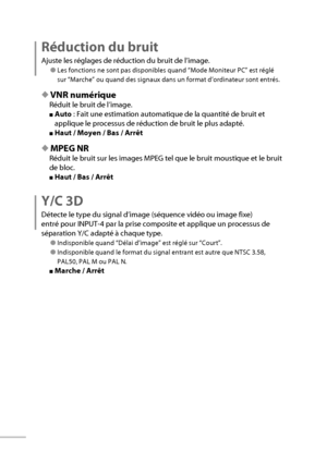 Page 4424
Réduction du bruit
Ajuste les réglages de réduction du bruit de l’image.
● Les fonctions ne sont pas disponibles quand “Mode Moniteur PC” est réglé 
sur “Marche” ou quand des signaux dans un format d’ordinateur sont entrés.
◆ VNR numérique
Réduit le bruit de l’image.
■ Auto  : Fait une estimation automatique de la quantité de bruit et 
applique le processus de réduction de bruit le plus adapté.
■ Haut / Moyen / Bas / Arrêt
◆ MPEG NR
Réduit le bruit sur les images MPEG tel que le bruit moustique et le...