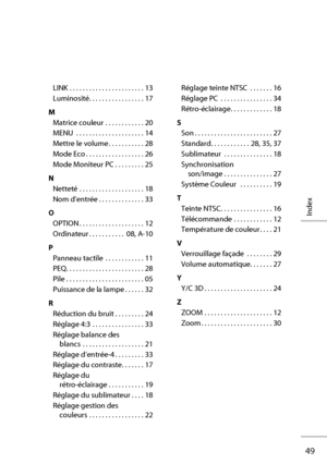 Page 6949
Index
LINK  . . . . . . . . . . . . . . . . . . . . . . . 13
Luminosité. . . . . . . . . . . . . . . . . 17
M
Matrice couleur  . . . . . . . . . . . . 20
MENU  . . . . . . . . . . . . . . . . . . . . . 14
Mettre le volume . . . . . . . . . . . 28
Mode Eco . . . . . . . . . . . . . . . . . . 26
Mode Moniteur PC  . . . . . . . . . 25
N
Netteté  . . . . . . . . . . . . . . . . . . . . 18
Nom d’entrée . . . . . . . . . . . . . . 33
O
OPTION . . . . . . . . . . . . . . . . . . . . 12
Ordinateur . . . . . ....