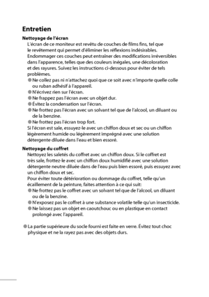 Page 8vi
Entretien
Nettoyage de l’écran
L’écran de ce moniteur est revêtu de couches de films fins, tel que 
le revêtement qui permet d’éliminer les réflexions indésirables. 
Endommager ces couches peut entraîner des modifications irréversibles 
dans l’apparence, telles que des couleurs inégales, une décoloration 
et des rayures. Suivez les instructions ci-dessous pour éviter de tels 
problèmes.
● Ne collez pas ni n’attachez quoi que ce soit avec n’importe quelle colle 
ou ruban adhésif à l’appareil.
●...