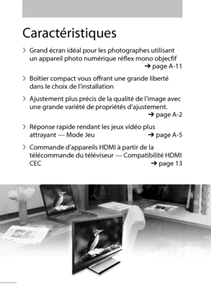 Page 1002
Caractéristiques
 Grand écran idéal pour les photographes utilisant 
un appareil photo numérique réflex mono objecfif
  ➔ page A-11
 Boîtier compact vous offrant une grande liberté 
dans le choix de l’installation
 Ajustement plus précis de la qualité de l’image avec 
une grande variété de propriétés d’ajustement. 
 ➔ page A-2
 Réponse rapide rendant les jeux vidéo plus 
attrayant — Mode Jeu ➔ page A-5
 Commande d’appareils HDMI à partir de la 
télécommande du téléviseur — Compatibilité HDMI 
CEC...