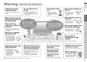 Page 6
3

ENGLISH
4

First things ﬁrst!
IMPORTANT!
PREPARE
USE
SETTINGS
TROUBLE?
Never dismantle the 
rear panel!
It may cause an electric shock.
Never obstruct the 
ventilation holes!
It may cause overheating or a ﬁre.
Handle LCD panel  
with care!
Use a soft, dry cloth when cleaning.
Never try to repair 
the TV yourself!
If the problem cannot be solved in “Troubleshooting” (P. 31), unplug the power cord and contact your retailer.
If the TV is damaged 
or behaving strangely, 
stop using it at once!...