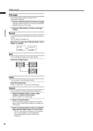 Page 18Teletext function
16
LT-Z26S2 (ASIA) / LCT1488-002A-H / English
ENGLISH
Sub-page
Some teletext pages include sub-pages that are 
automatically displayed.
1 Choose a teletext page that includes sub-pages
Sub-page numbers that can be viewed are automatically 
displayed at the top of the screen.
2 Press the 5
55 5 buttons to choose a sub-page 
number
Reveal
Some teletext pages include hidden text (such as answers to 
a quiz).
You can display the hidden text.
Each time you press the E
EE E (Reveal) button,...