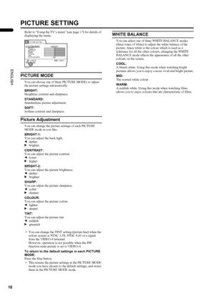 Page 2018
LT-Z26S2 (ASIA) / LCT1488-002A-H / English
ENGLISH
PICTURE SETTING
Refer to “Using the TV’s menu” (see page 17) for details of 
displaying the menu.
PICTURE MODE
You can choose one of three PICTURE MODEs to adjust 
the picture settings automatically.
BRIGHT:
Heightens contrast and sharpness.
STANDARD:
Standardizes picture adjustment.
SOFT:
Softens contrast and sharpness.
Picture Adjustment
You can change the picture settings of each PICTURE 
MODE mode as you like.
BRIGHT-1:
You can adjust the back...