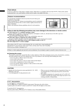 Page 42
LT-Z26S2 (ASIA) / LCT1488-002A-H / English
ENGLISH
Failure to take the following precautions may cause damage to the television or remote control.
DO NOT block the TV’s ventilation openings or holes.
(If the ventilation openings or holes are blocked by a newspaper or cloth, etc., the heat may not be able to get out.)
DO NOT place anything on top of the TV.
(such as cosmetics or medicines, flower vases, potted plants, cups, etc.)
DO NOT allow objects or liquid into the cabinet openings.
(If water or...