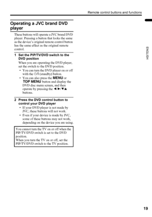 Page 21Remote control buttons and functions
19
ENGLISH
LT-Z32/26SX5 / LCT1869-002A / English
Operating a JVC brand DVD 
player
These buttons will operate a JVC brand DVD 
player. Pressing a button that looks the same 
as the device’s original remote control button 
has the same effect as the original remote 
control.
1 Set the PIP/TV/DVD switch to the 
DVD position
When you are operating the DVD player, 
set the switch to the DVD position.
• You can turn the DVD player on or off 
with the # (standby) button.
•...