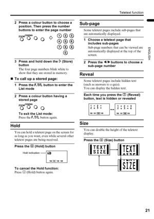 Page 23Teletext function
21
ENGLISH
LT-Z32/26SX5 / LCT1869-002A / English
2 Press a colour button to choose a 
position. Then press the number 
buttons to enter the page number
3 Press and hold down the A (Store) 
button
The four page numbers blink white to 
show that they are stored in memory.
„To call up a stored page:
1 Press the B button to enter the 
List mode
2 Press a colour button having a 
stored page
To exit the List mode:
Press the B button again.
Hold
You can hold a teletext page on the screen for...