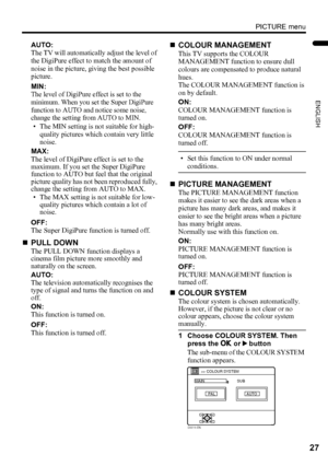 Page 29PICTURE menu
27
ENGLISH
LT-Z32/26SX5 / LCT1869-002A / English
AUTO:
The TV will automatically adjust the level of 
the DigiPure effect to match the amount of 
noise in the picture, giving the best possible 
picture.
MIN:
The level of DigiPure effect is set to the 
minimum. When you set the Super DigiPure 
function to AUTO and notice some noise, 
change the setting from AUTO to MIN.
• The MIN setting is not suitable for high-
quality pictures which contain very little 
noise.
MAX:
The level of DigiPure...