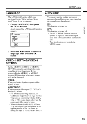 Page 41SET UP menu
39
ENGLISH
LT-Z32/26SX5 / LCT1869-002A / English
LANGUAGE
The LANGUAGE setting which was 
performed in the “Initial settings (Setup 
tour)” (page 8) can be changed.
1 Choose LANGUAGE, then press 
the a or 3 button
A sub-menu of the LANGUAGE function 
appears.
2 Press the 6 buttons to choose a 
language. Then press the a 
button
VIDEO-1 SETTING/VIDEO-3 
SETTING
Set the VIDEO-1 SETTING or VIDEO-3 
SETTING correctly according to the video 
signal input from the external device 
connected to the...