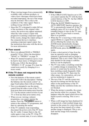 Page 51Troubleshooting
49
ENGLISH
LT-Z32/26SX5 / LCT1869-002A / English
• When viewing images from commercially 
available video software products, or 
videos from videotapes which have been 
recorded improperly, the top of the image 
may be distorted. This is due to the 
condition of the video signal. There is 
nothing wrong with the TV.
• Since this TV is designed to make full use 
of the resolution of the original video 
source, the motion may appear unnatural 
when the video source is input with...