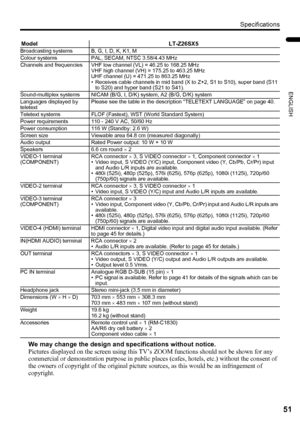 Page 53Specifications
51
ENGLISH
LT-Z32/26SX5 / LCT1869-002A / English
We may change the design and specifications without notice.
Pictures displayed on the screen using this TV’s ZOOM functions should not be shown for any 
commercial or demonstration purpose in public places (cafes, hotels, etc.) without the consent of 
the owners of copyright of the original picture sources, as this would be an infringement of 
copyright.
Model LT-Z26SX5Broadcasting systems B, G, I, D, K, K1, M
Colour systems PAL, SECAM, NTSC...