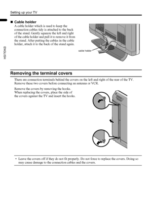 Page 86
Setting up your TV
LT-Z32/26SX5 / LCT1869-002A / English
ENGLISH
Removing the terminal covers
There are connection terminals behind the covers on the left and right of the rear of the TV. 
Remove these two covers before connecting an antenna or VCR.
• Leave the covers off if they do not fit properly. Do not force to replace the covers. Doing so 
may cause damage to the connection cables and the covers.
„Cable holder
A cable holder which is used to keep the 
connection cables tidy is attached to the...