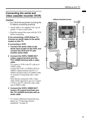 Page 9Setting up your TV
7
ENGLISH
LT-Z32/26SX5 / LCT1869-002A / English
Connecting the aerial and 
video cassette recorder (VCR)
Caution
• Turn off all the equipment including the 
TV before connecting anything.
• Aerial cable is not supplied. Use a good 
quality 75-ohm coaxial cable.
• Read the manual that came with the VCR 
before connecting.
If not connecting a VCR (follow 1):
Connect an aerial cable to the aerial 
socket on this TV.
If connecting a VCR:
1 Connect the aerial cable to the 
aerial input...