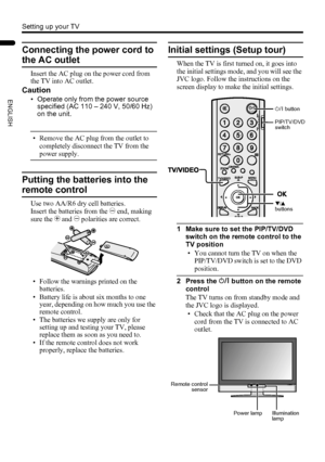 Page 108
Setting up your TV
LT-Z32/26SX5 / LCT1869-002A / English
ENGLISH
Connecting the power cord to 
the AC outlet
Insert the AC plug on the power cord from 
the TV into AC outlet.
Caution
• Operate only from the power source 
specified (AC 110 – 240 V, 50/60 Hz) 
on the unit.
• Remove the AC plug from the outlet to 
completely disconnect the TV from the 
power supply.
Putting the batteries into the 
remote control
Use two AA/R6 dry cell batteries.
Insert the batteries from the - end, making 
sure the + and...