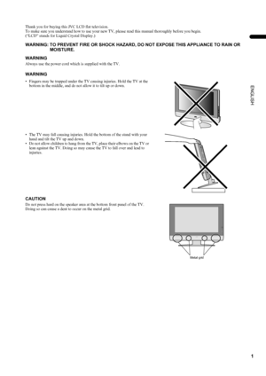 Page 31
LT-Z32/26S2 (ASIA) / LCT1597-001A / English
ENGLISH
Thank you for buying this JVC LCD flat television.
To make sure you understand how to use your new TV, please read this manual thoroughly before you begin.
(“LCD” stands for Liquid Crystal Display.)
WARNING
Always use the power cord which is supplied with the TV.
WARNING: TO PREVENT FIRE OR SHOCK HAZARD, DO NOT EXPOSE THIS APPLIANCE TO RAIN OR 
MOISTURE.
WARNING
• Fingers may be trapped under the TV causing injuries. Hold the TV at the 
bottom in the...