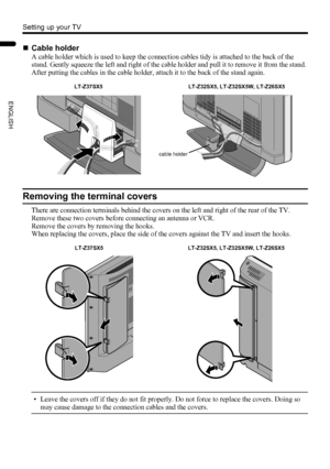 Page 86
Setting up your TV
LT-Z37/32/26SX5/32SX5W / LCT1869-002C / English
ENGLISH
Removing the terminal covers
There are connection terminals behind the covers on the left and right of the rear of the TV. 
Remove these two covers before connecting an antenna or VCR.
Remove the covers by removing the hooks.
When replacing the covers, place the side of the covers against the TV and insert the hooks.
• Leave the covers off if they do not fit properly. Do not force to replace the covers. Doing so 
may cause...