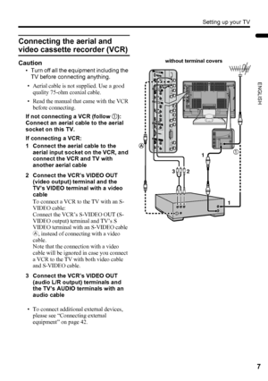 Page 9Setting up your TV
7
ENGLISH
LT-Z37/32/26SX5/32SX5W / LCT1869-002C / English
Connecting the aerial and 
video cassette recorder (VCR)
Caution
• Turn off all the equipment including the 
TV before connecting anything.
• Aerial cable is not supplied. Use a good 
quality 75-ohm coaxial cable.
• Read the manual that came with the VCR 
before connecting.
If not connecting a VCR (follow 1):
Connect an aerial cable to the aerial 
socket on this TV.
If connecting a VCR:
1 Connect the aerial cable to the 
aerial...