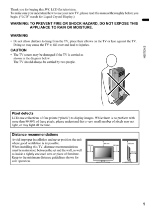 Page 31
ENGLISH
LT-Z37DX5 / LCT1961-001A / English
Thank you for buying this JVC LCD flat television.
To make sure you understand how to use your new TV, please read this manual thoroughly before you 
begin. (“LCD” stands for Liquid Crystal Display.)
WARNING: TO PREVENT FIRE OR SHOCK HAZARD, DO NOT EXPOSE THIS 
APPLIANCE TO RAIN OR MOISTURE.
WARNING
• Do not allow children to hang from the TV, place their elbows on the TV or lean against the TV. 
Doing so may cause the TV to fall over and lead to injuries....