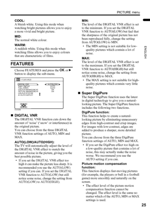 Page 27PICTURE menu
25
ENGLISH
LT-Z37DX5 / LCT1961-001A / English
COOL:
A bluish white. Using this mode when 
watching bright pictures allows you to enjoy 
a more vivid and bright picture.
MID:
The normal white colour.
WARM:
A reddish white. Using this mode when 
watching films allows you to enjoy colours 
that are characteristic of films.
FEATURES
Choose FEATURES and press the a or 3 
button to display the sub-menu.
„DIGITAL VNR
The DIGITAL VNR function cuts down the 
amount of ‘noise’ (‘snow’ or interference)...