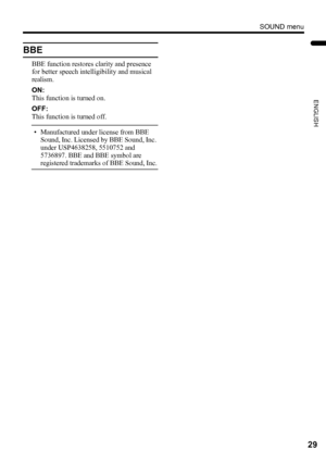Page 31SOUND menu
29
ENGLISH
LT-Z37DX5 / LCT1961-001A / English
BBE
BBE function restores clarity and presence 
for better speech intelligibility and musical 
realism.
ON:
This function is turned on.
OFF:
This function is turned off.
• Manufactured under license from BBE 
Sound, Inc. Licensed by BBE Sound, Inc. 
under USP4638258, 5510752 and 
5736897. BBE and BBE symbol are 
registered trademarks of BBE Sound, Inc.
LT-Z37DX5_Eng.book  Page 29  Tuesday, September 27, 2005  5:01 PM
 