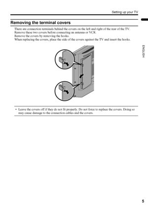 Page 7Setting up your TV
5
ENGLISH
LT-Z37DX5 / LCT1961-001A / English
Removing the terminal covers
There are connection terminals behind the covers on the left and right of the rear of the TV. 
Remove these two covers before connecting an antenna or VCR.
Remove the covers by removing the hooks.
When replacing the covers, place the side of the covers against the TV and insert the hooks.
• Leave the covers off if they do not fit properly. Do not force to replace the covers. Doing so 
may cause damage to the...