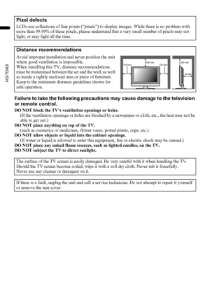 Page 42
LT-Z37/32/26SX5/32SX5W / LCT1869-002C / English
ENGLISH
Failure to take the following precautions may cause damage to the television 
or remote control.
DO NOT block the TV’s ventilation openings or holes.
(If the ventilation openings or holes are blocked by a newspaper or cloth, etc., the heat may not be 
able to get out.)
DO NOT place anything on top of the TV.
(such as cosmetics or medicines, flower vases, potted plants, cups, etc.)
DO NOT allow objects or liquid into the cabinet openings.
(If water...