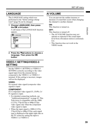 Page 41SET UP menu
39
ENGLISH
LT-Z37/32/26SX5/32SX5W / LCT1869-002C / English
LANGUAGE
The LANGUAGE setting which was 
performed in the “Initial settings (Setup 
tour)” (page 8) can be changed.
1 Choose LANGUAGE, then press 
the a or 3 button
A sub-menu of the LANGUAGE function 
appears.
2 Press the 6 buttons to choose a 
language. Then press the a 
button
VIDEO-1 SETTING/VIDEO-3 
SETTING
Set the VIDEO-1 SETTING or VIDEO-3 
SETTING correctly according to the video 
signal input from the external device...