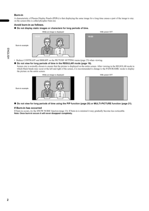 Page 42
PD-42/35DX(ASIA) / LCT1373-001A / English
ENGLISH
Burn-in
A characteristic of Plasma Display Panels (PDPs) is that displaying the same image for a long time causes a part of the image to stay 
on the screen (this is called phosphor burn-in).
Avoid burn-in as follows.
„
Do not display static images or characters for long periods of time.
• Reduce CONTRAST and BRIGHT on the PICTURE SETTING menu (page 25) when viewing.
„Do not view for long periods of time in the REGULAR mode (page 18).
Screen size is...