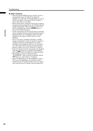 Page 44Troubleshooting
42
PD-42/35DX(ASIA) / LCT1373-001A / English
ENGLISH
„Other concerns
• When the SLEEP TIMER function operates, the TV is 
automatically turned off. If the TV is turned off 
suddenly, try to press the # (Standby) button to turn on 
the TV once again. At this time, if the TV resumes a 
normal state, there is no problem.
• When a WSS signal is included in the broadcast signal or 
the signal from an external device, the ZOOM mode will 
change automatically. When you want to return to the...