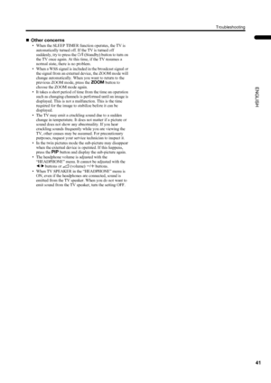 Page 4341
Troubleshooting
ENGLISH
PD-42DX(ASIA)/ LCT1309-001A / English
„Other concerns
• When the SLEEP TIMER function operates, the TV is 
automatically turned off. If the TV is turned off 
suddenly, try to press the # (Standby) button to turn on 
the TV once again. At this time, if the TV resumes a 
normal state, there is no problem.
• When a WSS signal is included in the broadcast signal or 
the signal from an external device, the ZOOM mode will 
change automatically. When you want to return to the...