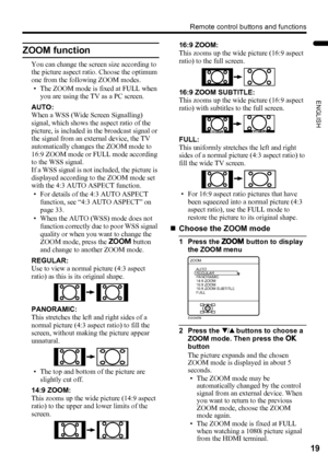 Page 21Remote control buttons and functions
19
ENGLISH
PD-Z50DX4 / LCT1781-001A / English
ZOOM function
You can change the screen size according to 
the picture aspect ratio. Choose the optimum 
one from the following ZOOM modes.
• The ZOOM mode is fixed at FULL when 
you are using the TV as a PC screen.
AUTO:
When a WSS (Wide Screen Signalling) 
signal, which shows the aspect ratio of the 
picture, is included in the broadcast signal or 
the signal from an external device, the TV 
automatically changes the...