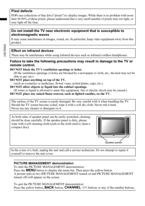 Page 64
PD-Z50DX4 / LCT1781-001A / English
ENGLISH
Failure to take the following precautions may result in damage to the TV or 
remote control.
DO NOT block the TV’s ventilation openings or holes.
(If the ventilation openings or holes are blocked by a newspaper or cloth, etc., the heat may not be 
able to get out.)
DO NOT place anything on top of the TV.
(such as cosmetics or medicines, flower vases, potted plants, cups, etc.)
DO NOT allow objects or liquid into the cabinet openings.
(If water or liquid is...