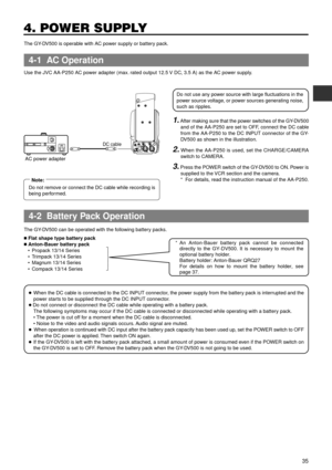 Page 3535
4. POWER SUPPLY
n Flat shape type battery pack
n Anton-Bauer battery pack
¥ Propack 13/14 Series
¥ Trimpack 13/14 Series
¥ Magnum 13/14 Series
¥ Compack 13/14 SeriesAn Anton-Bauer battery pack cannot be connected 
directly to the GY-DV500. It is necessary to mount the 
optional battery holder. 
Battery holder: Anton-Bauer QRQ27
For details on how to mount the battery holder, see 
page 37.*
TALLYDVAUDIO INCH-1DC INPUTEARPHONE
DC OUTPUTLINE MIC
+48V
ONCH-2LINE MIC
+48V
ONDC cable
AC power adapter
The...