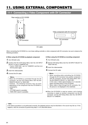 Page 6464
11. USING EXTERNAL COMPONENTS
TALLYDVAUDIO INCH-1DC INPUTEARPHONE
DC OUTPUTLINE MIC
+48V
ONCH-2LINE MIC
+48V
ON
Rear section of GY-DV500
DV connector
DV cableDV connector Video component with DV Connector
 
11-1  Connecting a Video Component with DV Connector
When connecting the GY-DV500 to a non-linear editing controller or other component with DV connector, be sure to observe the
following procedure.
nWhen using the GY-DV500 as playback component
1.Turn ON both units.
2.Confirm that the VCR Setup...