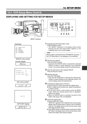 Page 6767
12. SETUP MENU
DISPLAYING AND SETTING VCR SETUP MENUS
1. Engaging the VCR Setup Menu mode.
Press the MENU button.
¥ The MENU indication in the display section starts
blinking and the VCR Setup Menu appears in the
viewfinder and on the counter display.
2.Selecting the GROUP.
Press the GROUP button.
¥ Each time the GROUP button is pressed the selected
GROUP number is shown blinking on the viewfinder
screen. The counter display shows the selected group.
3.Open the Item menu of the selected GROUP.
Press...