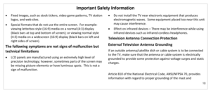 Page 11Important Safety Information 
10 
 
 Fixed images, such as stock tickers, video game patterns, TV station 
logos, and web sites. 
 Special formats that do not use the entire screen.  For example: 
viewing letterbox style (16:9) media on a normal (4:3) display 
(black bars at top and bottom of screen); or viewing normal style 
(4:3) media on a widescreen (16:9) display (black bars on left and 
right sides of screen). 
The following symptoms are not signs of malfunction but 
technical limitations 
 LCD...