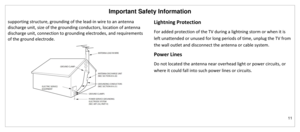 Page 12Important Safety Information 
11 
 
supporting structure, grounding of the lead-in wire to an antenna 
discharge unit, size of the grounding conductors, location of antenna 
discharge unit, connection to grounding electrodes, and requirements 
of the ground electrode. 
 
 
Lightning Protection 
For added protection of the TV during a lightning storm or when it is 
left unattended or unused for long periods of time, unplug the TV from 
the wall outlet and disconnect the antenna or cable system. 
Power...