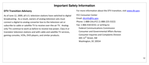 Page 13Important Safety Information 
12 
 
DTV Transition Advisory 
As of June 12, 2009, all U.S. television stations have switched to digital 
broadcasting.  As a result, owners of analog television sets must 
connect a digital-to-analog converter box to the television set or 
subscribe to cable or satellite TV to receive over-the-air TV.  Analog-
only TVs continue to work as before to receive low power, Class A or 
translator television stations and with cable and satellite TV services, 
gaming consoles,...