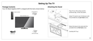 Page 14Setting Up The TV 
13 
 
Package Contents 
Your JVC Black Sapphire HDTV is shipped with the items shown below: 
 
Attaching the Stand 
 
  
Place TV on a flat surface and the 
protective bag.  Screen face down. 
 
Attach TV stand to rear of television with 
the provided four (4) pan head screws. 
 
Mount the base to the stand with the 
provided three (3) flat head screws 
 
Carefully lift TV up  