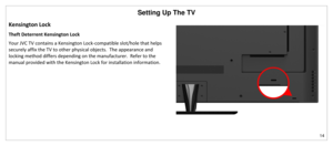 Page 15Setting Up The TV 
14 
 
Kensington Lock 
Theft Deterrent Kensington Lock 
Your JVC TV contains a Kensington Lock-compatible slot/hole that helps 
securely affix the TV to other physical objects.  The appearance and 
locking method differs depending on the manufacturer.  Refer to the 
manual provided with the Kensington Lock for installation information. 
 
 
   