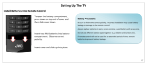 Page 18Setting Up The TV 
17 
 
Install Batteries Into Remote Control 
 
To open the battery compartment, 
press down on top end of cover and 
then slide cover down. 
Insert two AAA batteries into battery 
compartment.  Observe correct 
polarity. 
Insert cover and slide up into place. 
 
 
 
 
 
Battery Precautions: 
Be sure to follow the correct polarity.  Incorrect installation may cause battery 
leakage or damage to the remote control. 
Always replace batteries in pairs; never combine a used battery with a...