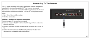 Page 28Connecting To The Internet 
27 
 
The TV comes equipped with several pre-loaded Internet applications 
via a built-in functionality called I.C.E.
TM
, or Internet Connected 
Experience.  To access the pre-loaded I.C.E.
TM
 applications, the TV must 
be connected to the home network.  This can be accomplished in two 
ways: 
 Hard-Wired Ethernet Connection 
 Wireless Connection 
Making a Hard-Wired Ethernet Connection 
To connect your TV to your home network: 
1. Connect one end of a CAT 5 Ethernet cable...