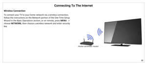 Page 29Connecting To The Internet 
28 
 
Wireless Connection 
To connect your TV to your home network via a wireless connection, 
follow the instructions on the Network portion of the One Time Setup 
Wizard in the Basic Operations section, or on remote, press MENU  -> 
choose NETWORK, then choose a wireless network and enter security 
key 
 
 
 
 
 
 
 
 
  