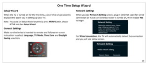 Page 30One Time Setup Wizard 
29 
 
Setup Wizard 
When the TV is turned on for the first time, a one-time setup wizard is 
displayed to assist you in setting up your TV. 
Note:  You could run Setup Wizard anytime by press MENU button, choose 
SETUP and then Setup Wizard 
General Settings 
Make sure batteries is inserted to remote and follows on-screen 
instruction to select, Language, TV Mode, Time Zone and Daylight 
Saving selections 
 
 
 
 
 
Network Settings 
When you see Network Setting screen, plug in...