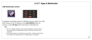 Page 33I.C.E™ Apps & Multimedia 
32 
 
USB Multimedia control 
              
To playback multimedia content in USB flash memory, plug in your USB 
flash memory to the TV USB port, press MULTIMEDIA button on 
remote, or press ICE App button and choose multimedia icon 
Note:  
 The TV is capable of photos, music and video playback.  However, due to 
the wide variety of multimedia file formats.  Some formats may not be 
supported. 
 It is recommended to use USB flash memory ONLY.  USB external hard disk 
drive...